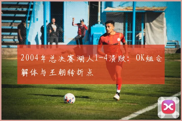 2004年总决赛湖人1-4溃败：OK组合解体与王朝转折点