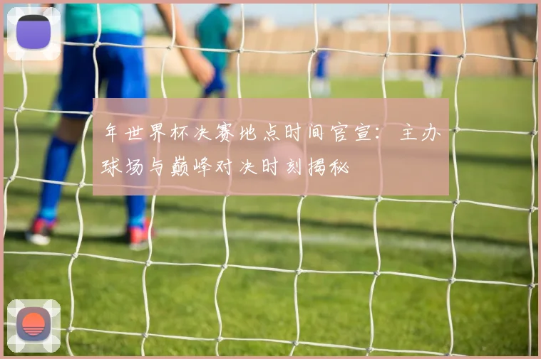 年世界杯决赛地点时间官宣：主办球场与巅峰对决时刻揭秘