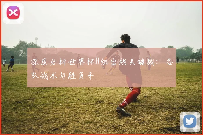 深度分析世界杯H组出线关键战:各队战术与胜负手