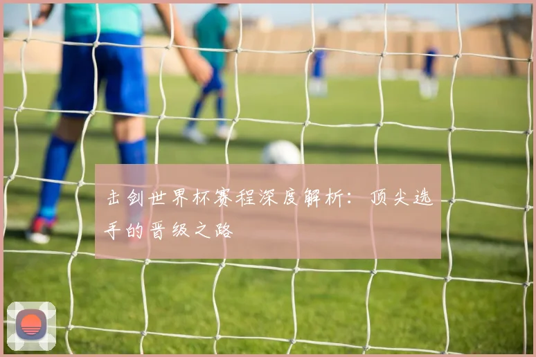 击剑世界杯赛程深度解析：顶尖选手的晋级之路