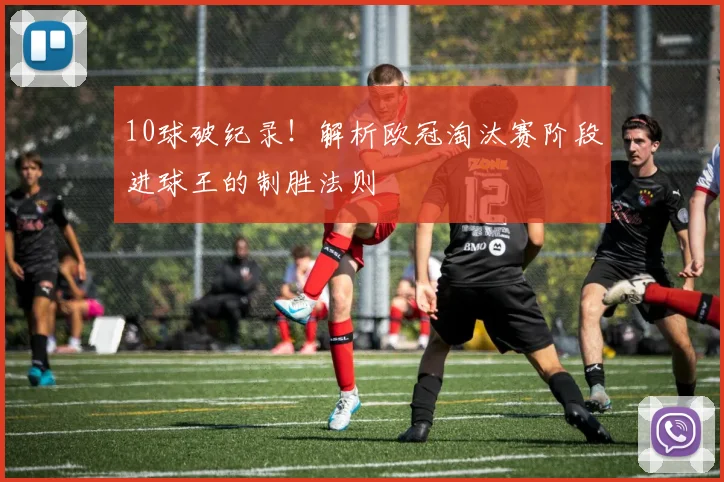 10球破纪录！解析欧冠淘汰赛阶段进球王的制胜法则