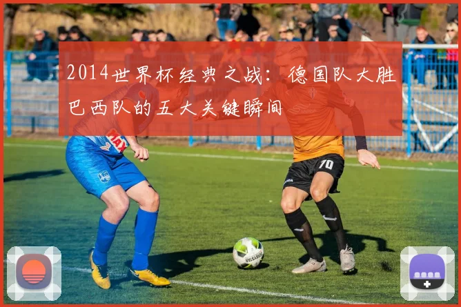 2014世界杯经典之战：德国队大胜巴西队的五大关键瞬间