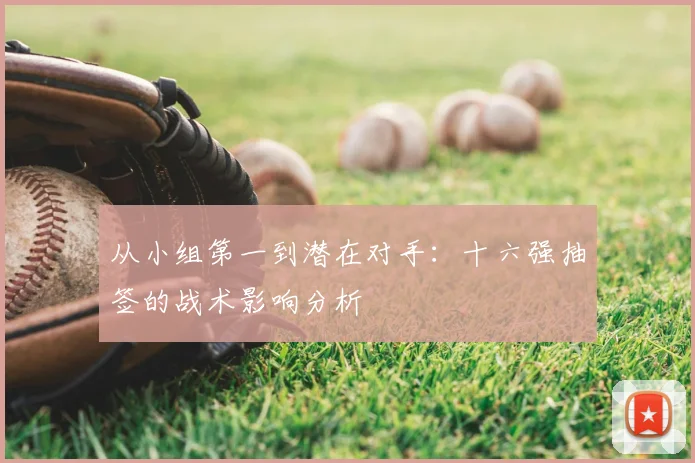 从小组第一到潜在对手：十六强抽签的战术影响分析