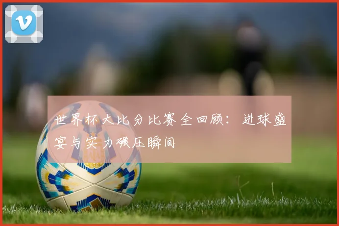 世界杯大比分比赛全回顾:进球盛宴与实力碾压瞬间