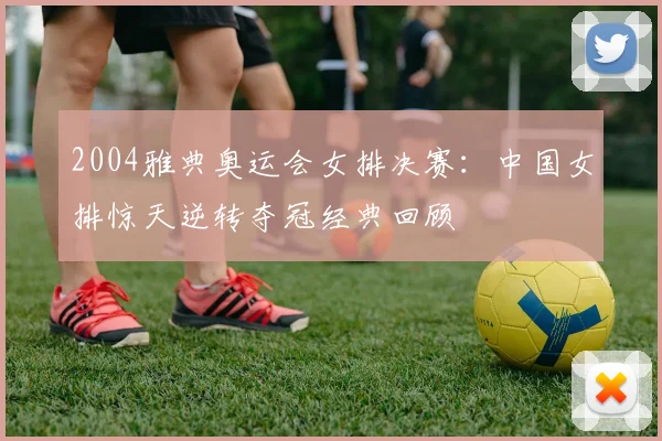 2004雅典奥运会女排决赛：中国女排惊天逆转夺冠经典回顾