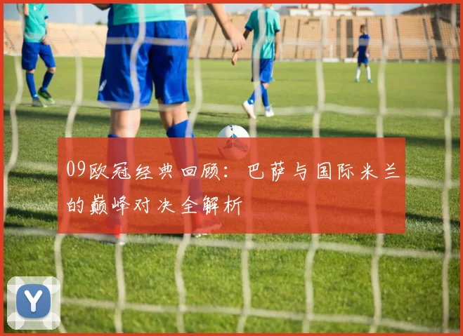 09欧冠经典回顾：巴萨与国际米兰的巅峰对决全解析