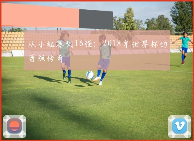 从小组赛到16强：2018年世界杯的晋级传奇