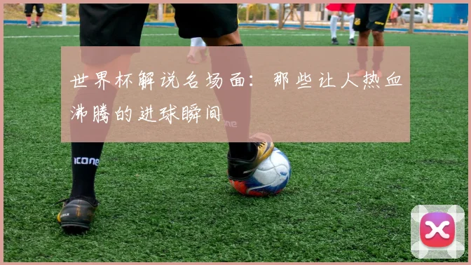 世界杯解说名场面:那些让人热血沸腾的进球瞬间