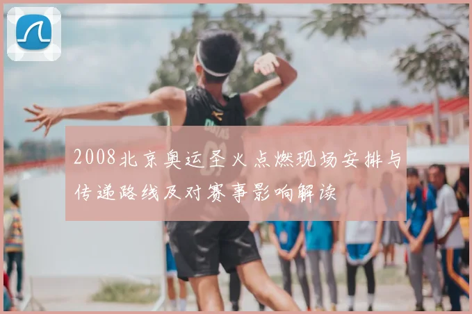 2008北京奥运圣火点燃现场安排与传递路线及对赛事影响解读