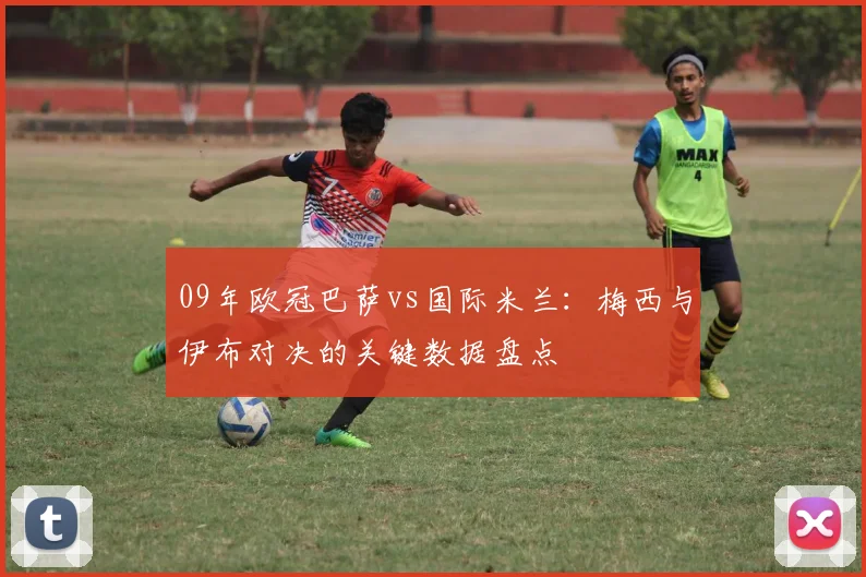 09年欧冠巴萨vs国际米兰：梅西与伊布对决的关键数据盘点