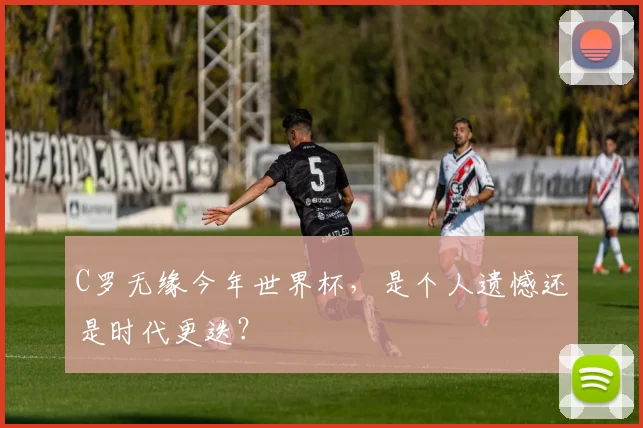 C罗无缘今年世界杯,是个人遗憾还是时代更迭?