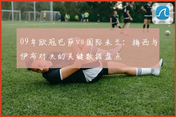 09年欧冠巴萨vs国际米兰：梅西与伊布对决的关键数据盘点