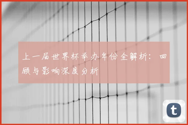 上一届世界杯举办年份全解析：回顾与影响深度分析