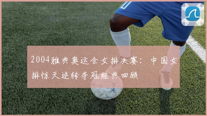 2004雅典奥运会女排决赛：中国女排惊天逆转夺冠经典回顾